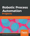 Robotic Process Automation Projects: Build real-world RPA solutions using UiPath and Automation Anywhere by Nandan Mullakara