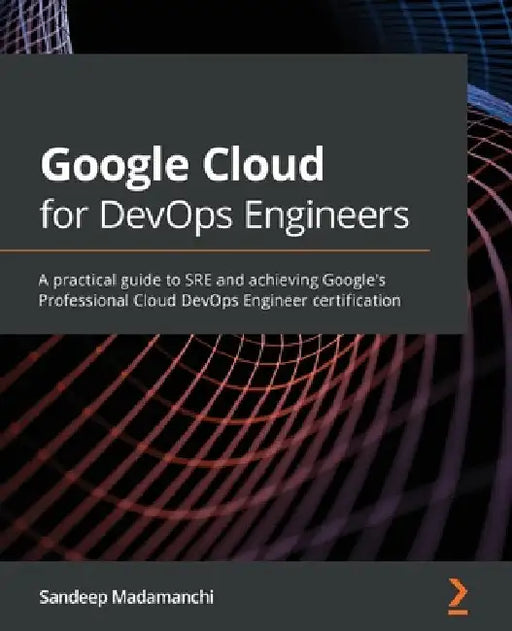 Google Cloud for DevOps Engineers: A practical guide to SRE and achieving Google's Professional Cloud DevOps Engineer certification by Sandeep Madamanchi