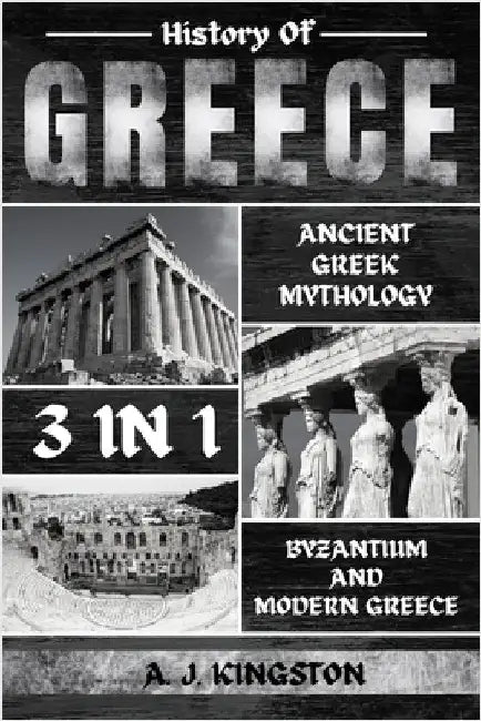 History Of Greece 3 In 1: Ancient Greek Mythology, Byzantium And Modern Greece by Kingston, A. J.