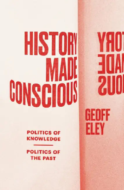 History Made Conscious: Politics of Knowledge, Politics of the Past by Geoff Eley