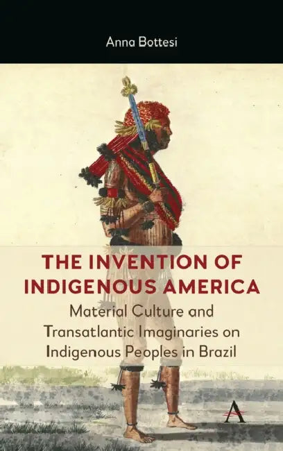 The Invention of Indigenous America: Material Culture and Transatlantic Imaginaries on Indigenous Peoples in Brazil by Anna Bottesi