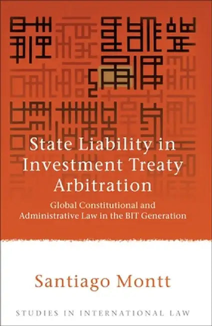 State Liability in Investment Treaty Arbitration: Global Constitutional and Administrative Law in the BIT Generation by Santiago Montt