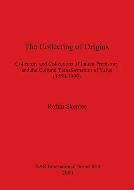 The Collecting of Origins: Collectors and Collections of Italian Prehistory and the Cultural Transformation of Value (1550-1999) by Robin Skeates