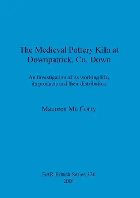 The Medieval Pottery Kiln at Downpatrick, Co. Down: An investigation of its working life, its products and their distribution by Maureen MC Corry