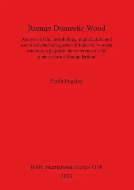 Roman Domestic Wood: Analysis of the morphology, manufacture and use of selected categories of domestic wooden artefacts with particular re by Paola Pugsley