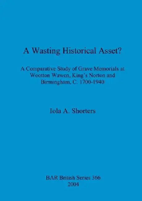 A Wasting Historical Asset?: A Comparative Study of Grave Memorials at Wootton Wawen, King's Norton and Birmingham, C. 1700-1940 by Iola A. Shorters