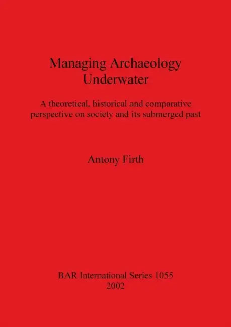 Managing Archaeology Underwater: A theoretical, historical and comparative perspective on society and its submerged past by Antony Firth