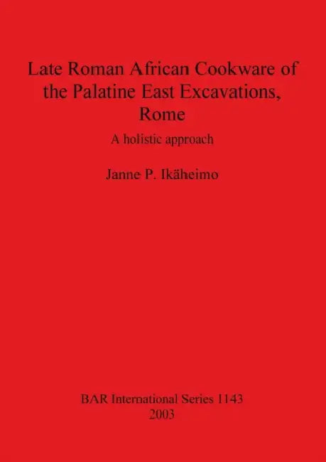 Late Roman African Cookware of the Palatine East Excavations, Rome: A holistic approach by Janne P. Ikäheimo