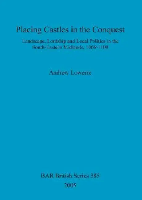 Placing Castles in the Conquest: Landscape, Lordship and Local Politics in the South-Eastern Midlands, 1066-1100 by Andrew Lowerre