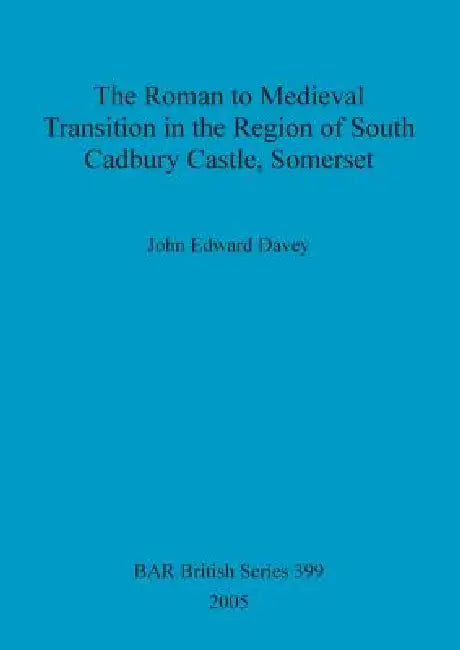 The Roman to Medieval Transition in the Region of South Cadbury Castle, Somerset by John Edward Davey