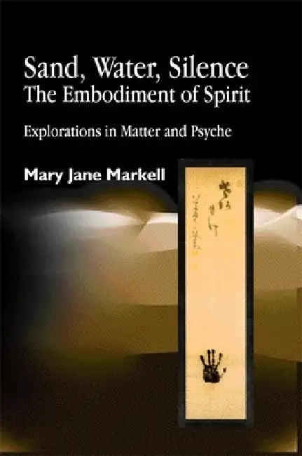 Sand, Water, Silence - The Embodiment of Spirit: Explorations in Matter and Psyche by Mary Jane Markell