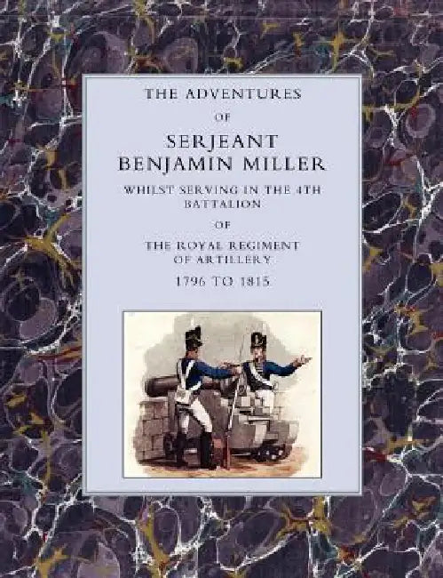 Adventures of Serjeant Benjamin Miller, Whilst Serving in the 4th Battalion of the Royal Regiment of Artillery 1796 to 1815 by Benjamin Miller, Sjt Benjamin Miller