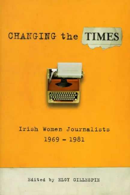 Changing the Times: Irish Women Journalists, 1969-1981 by Elgy Gillespie