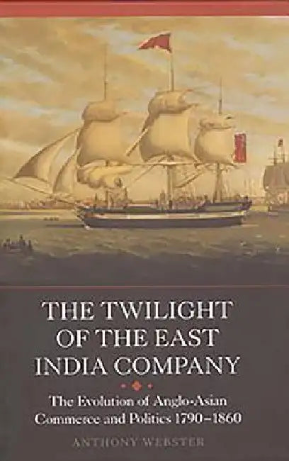 The Twilight of the East India Company: The Evolution of Anglo-Asian Commerce and Politics, 1790-1860 by Anthony Webster