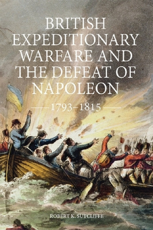 British Expeditionary Warfare and the Defeat of Napoleon, 1793-1815 by Robert K. Sutcliffe
