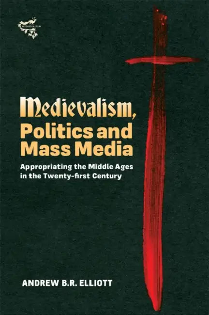 Medievalism, Politics and Mass Media: Appropriating the Middle Ages in the Twenty-First Century by Andrew B. R. Elliott