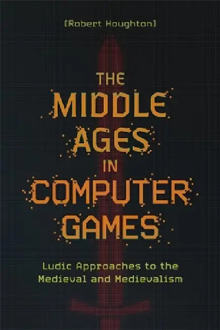 The Middle Ages in Computer Games: Ludic Approaches to the Medieval and Medievalism by Robert Houghton