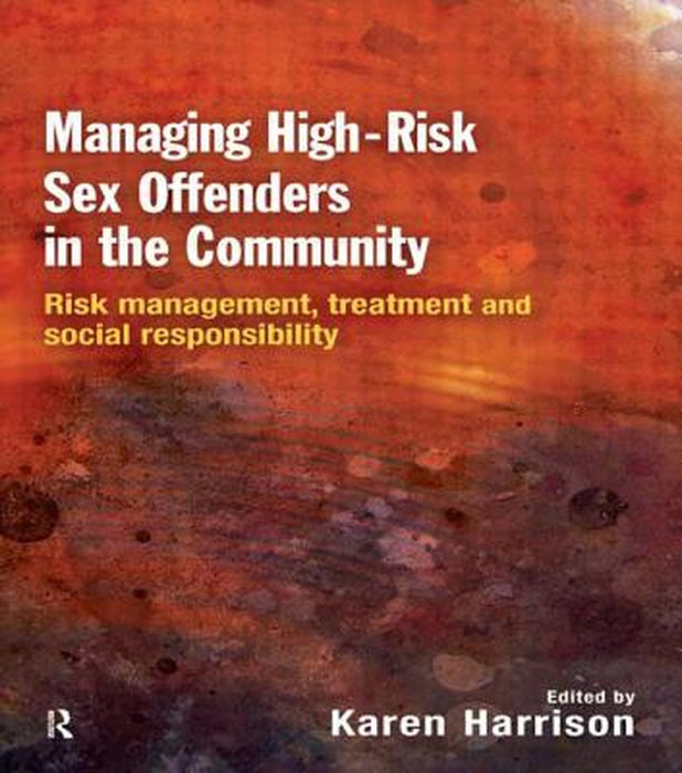 Managing High Risk Sex Offenders in the Community: Risk Management, Treatment and Social Responsibility by Karen Harrison