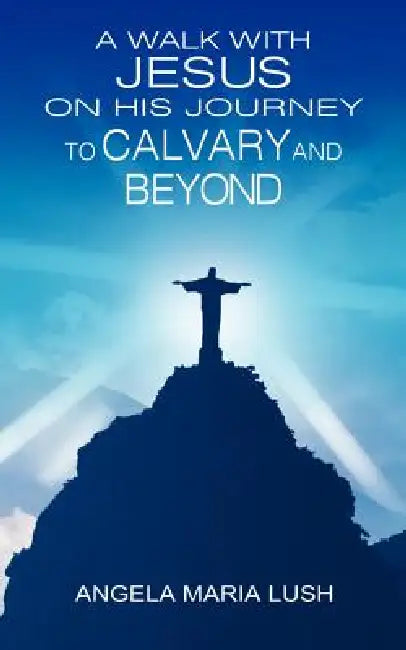 A Walk with Jesus on His Journey to Calvary and Beyond by Angela Maria Lush
