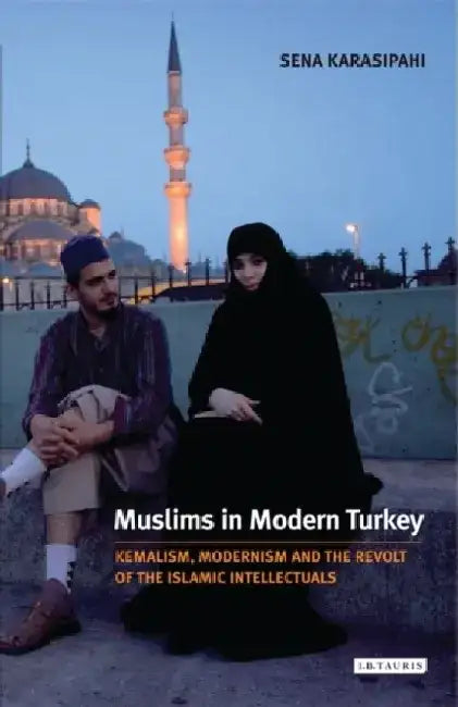 Muslims in Modern Turkey: Kemalism, Modernism and the Revolt of the Islamic Intellectuals by Sena Karasipahi