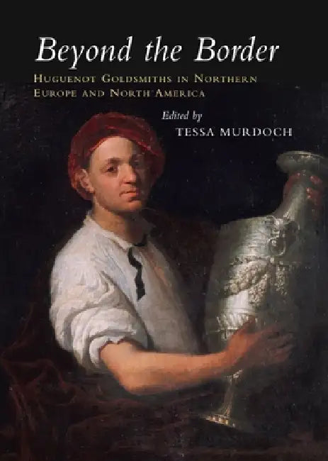 Beyond the Border: Huguenot Goldsmiths in Northern Europe and North America by Tessa Murdoch