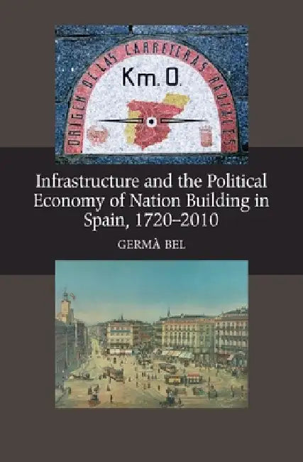 Infrastructure and the Political Economy of Nation Building in Spain, 1720-2010 by Germa Bel