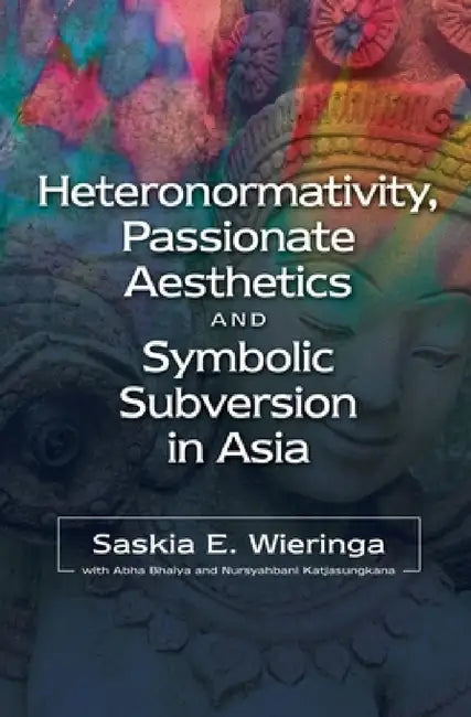Heteronormativity, Passionate Aesthetics and Symbolic Subversion in Asia by Saskia E. Wieringa, Abha Bhaiya, Nursyahbani Katjasungkana