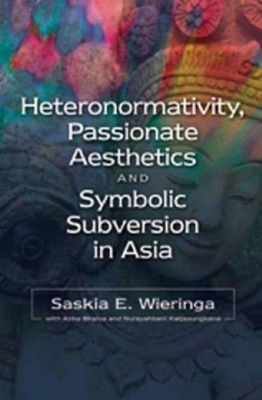 Heteronormativity, Passionate Aesthetics and Symbolic Subversion in Asia by Saskia E. Wieringa, Abha Bhaiya, Nursyahbani Katjasungkana