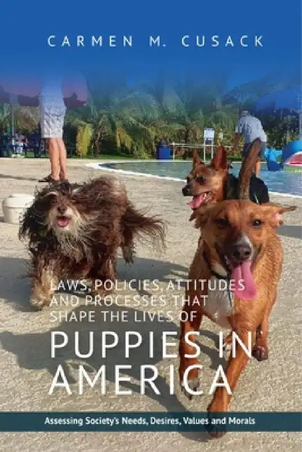 Laws, Policies, Attitudes and Processes That Shape the Lives of Puppies in America: Assessing Society's Needs, Desires, Values and Morals by Carmen C. Cusak
