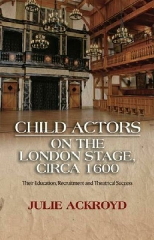 Child Actors on the London Stage, Circa 1600: Their Education, Recruitment and Theatrical Success by Julie Ackroyd