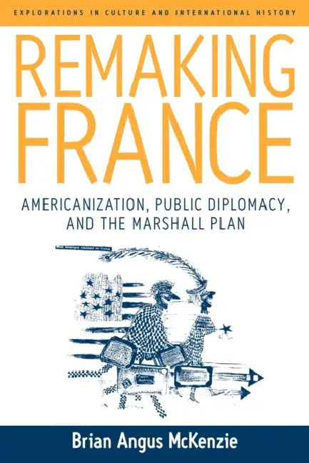 Remaking France: Americanization, Public Diplomacy, and the Marshall Plan by Brian A. McKenzie