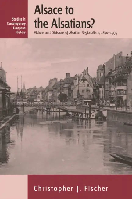 Alsace to the Alsatians? Visions and Divisions of Alsatian Regionalism, 1870-1939 by Christopher J. Fischer