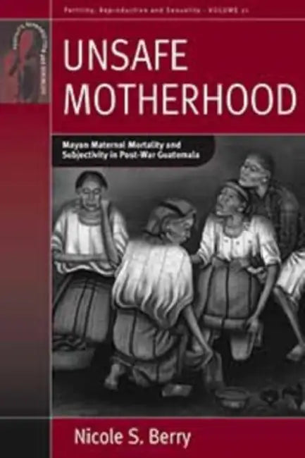 Unsafe Motherhood: Mayan Maternal Mortality and Subjectivity in Post-War Guatemala by Nicole S. Berry