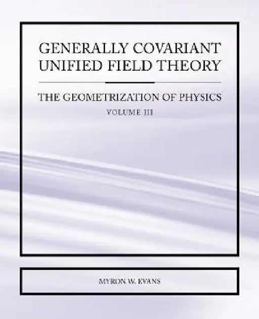 Generally Covariant Unified Field Theory - The Geometrization of Physics - Volume III by Myron, W Evans