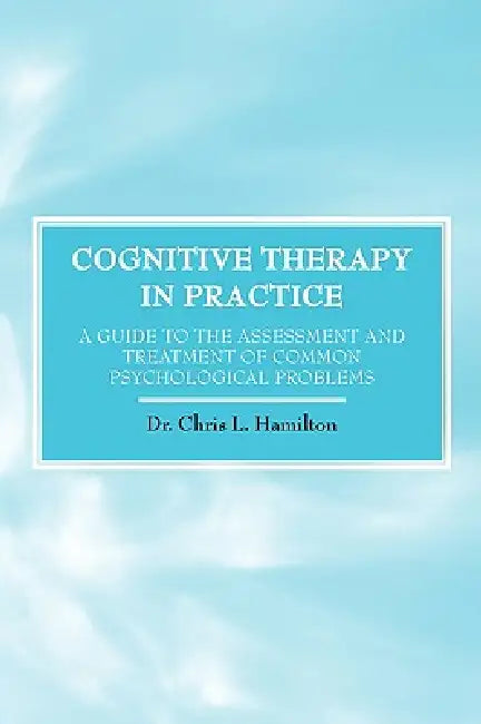 Cognitive Therapy in Practice - A Guide to the Assessment and Treatment of Common Psychological Problems by Chris L. Hamilton