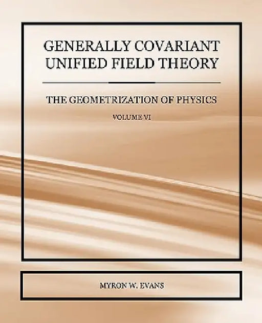 Generally Covariant Unified Field Theory - The Geometrization of Physics - Volume VI by Myron W. Evans