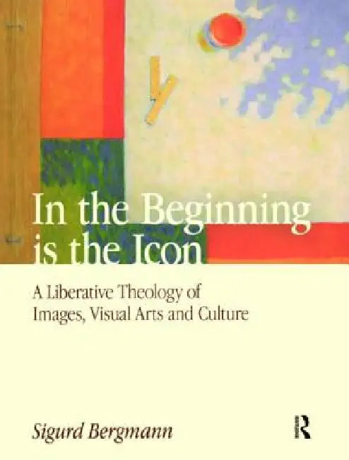 In the Beginning Is the Icon: A Liberative Theology of Images, Visual Arts and Culture by Sigurd Bergmann