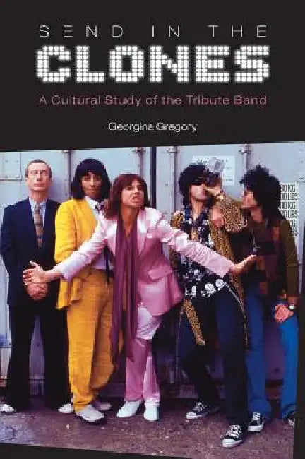 Send in the Clones: A Cultural Study of the Tribute Band by Georgina Gregory