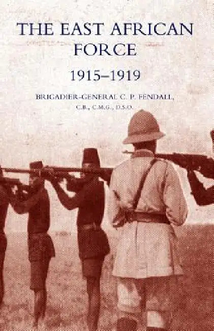 The East African Force 1915-1919 by C. P. Fendall, C. P. Fendall Brig-Gen C. P. Fendall, Brig-Gen C. P. Fendall