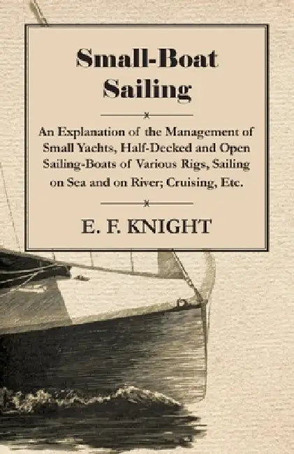 Small-Boat Sailing - An Explanation of the Management of Small Yachts, Half-Decked and Open Sailing-Boats of Various Rigs, Sailing on Sea and on River by E. F. Knight