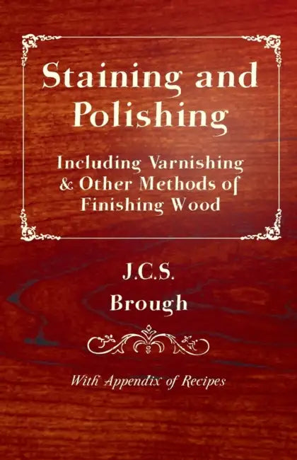 Staining and Polishing - Including Varnishing & Other Methods of Finishing Wood, with Appendix of Recipes by J. C. S. Brough