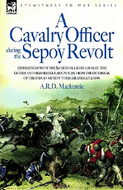 A Cavalry Officer During the Sepoy Revolt - Experiences with the 3rd Bengal Light Cavalry, the Guides and Sikh Irregular Cavalry from the Outbreak O by A. R. D. MacKenzie