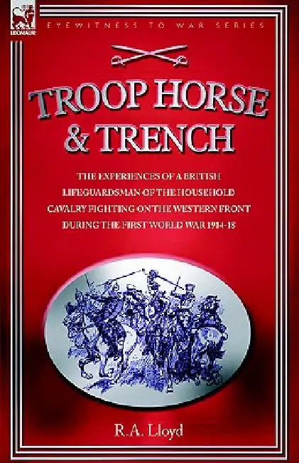 Troop, Horse & Trench - The Experiences of a British Lifeguardsman of the Household Cavalry Fighting on the Western Front During the First World War 1 by R. A. Lloyd