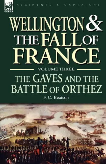 Wellington and the Fall of France Volume III: the Gaves and the Battle of Orthes by F. C. Beatson