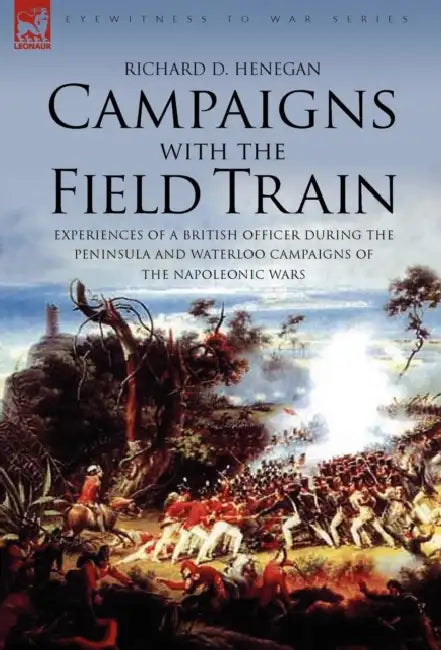Campaigns with the Field Train: Experiences of a British Officer During the Peninsula and Waterloo Campaigns of the Napoleonic Wars by Richard D. Henegan