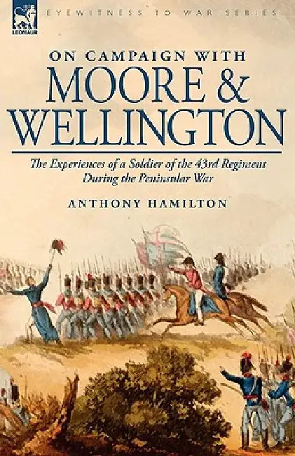 On Campaign with Moore and Wellington: The Experiences of a Soldier of the 43rd Regiment During the Peninsular War by Anthony Hamilton