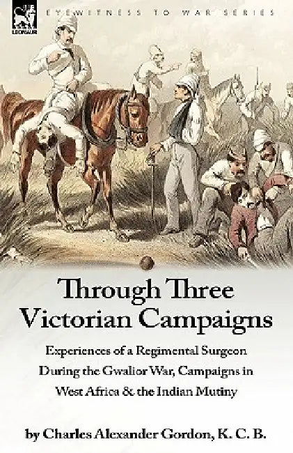 Through Three Victorian Campaigns: Experiences of a Regimental Surgeon During the Gwalior War, Campaigns in West Africa & the Indian Mutiny by Charles Alexander Gordon