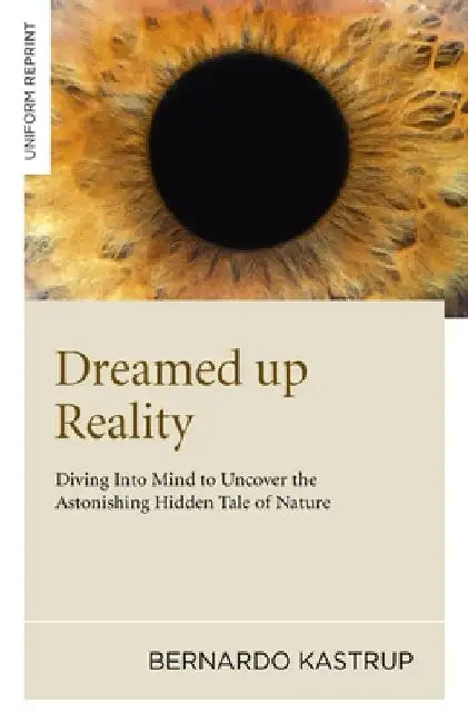 Dreamed Up Reality: Diving Into the Mind to Uncover the Astonishing Hidden Tale of Nature by Bernardo Kastrup