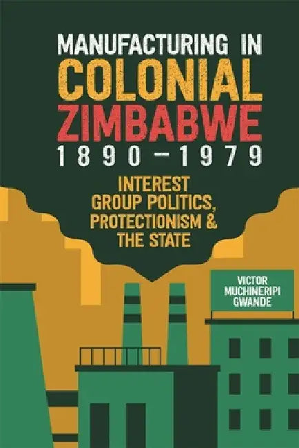 Manufacturing in Colonial Zimbabwe, 1890-1979: Interest Group Politics, Protectionism & the State by Victor Muchineripi Gwande