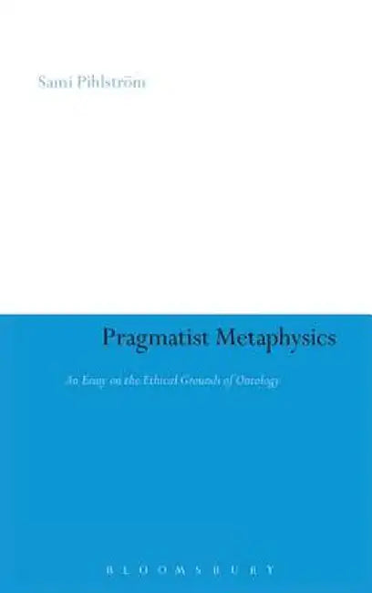 Pragmatist Metaphysics: An Essay on the Ethical Grounds of Ontology by Sami Pihlstrom